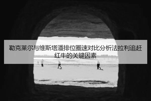 勒克莱尔与维斯塔潘排位圈速对比分析法拉利追赶红牛的关键因素