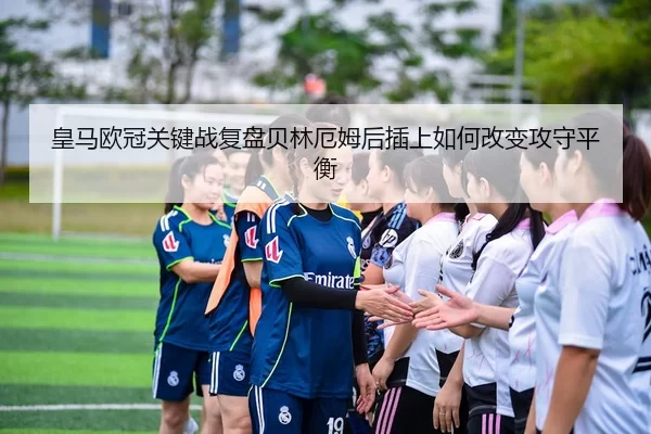 皇马欧冠关键战复盘贝林厄姆后插上如何改变攻守平衡（yaxin）