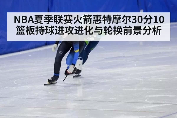 NBA夏季联赛火箭惠特摩尔30分10篮板持球进攻进化与轮换前景分析