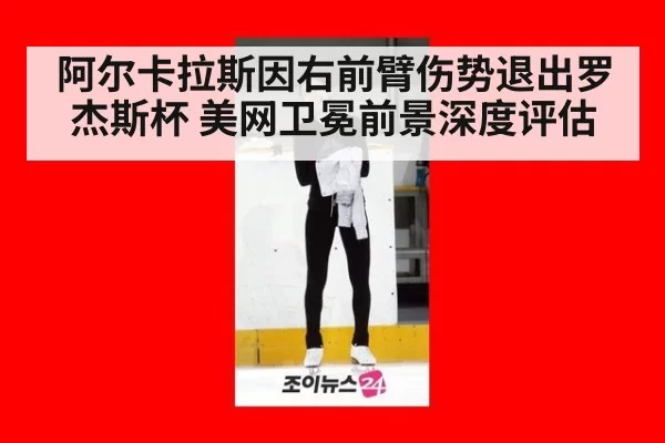 阿尔卡拉斯因右前臂伤势退出罗杰斯杯 美网卫冕前景深度评估