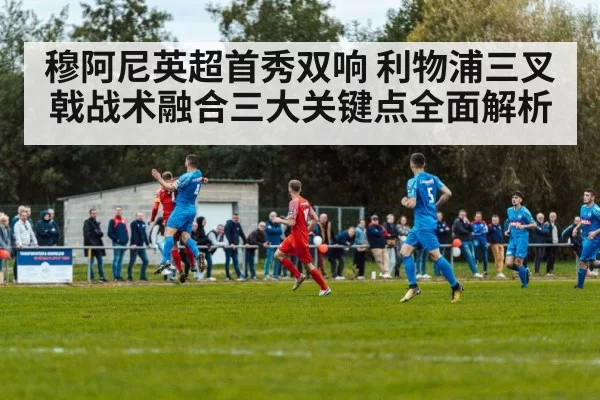 穆阿尼英超首秀双响 利物浦三叉戟战术融合三大关键点全面解析（yaxin）