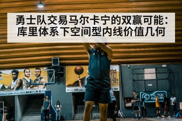 勇士队交易马尔卡宁的双赢可能：库里体系下空间型内线价值几何